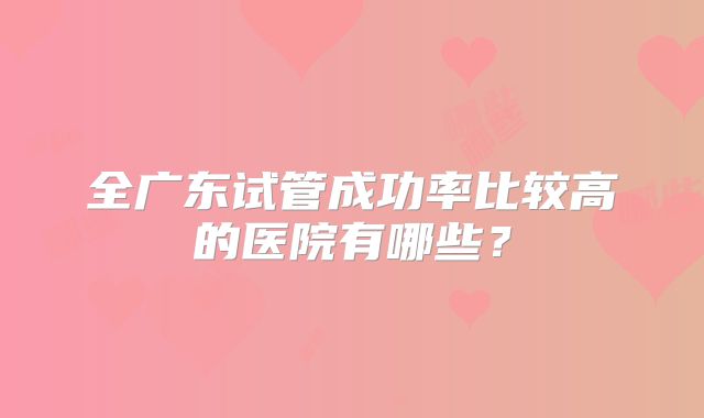 全广东试管成功率比较高的医院有哪些？