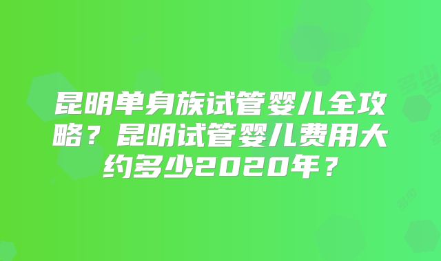 昆明单身族试管婴儿全攻略？昆明试管婴儿费用大约多少2020年？