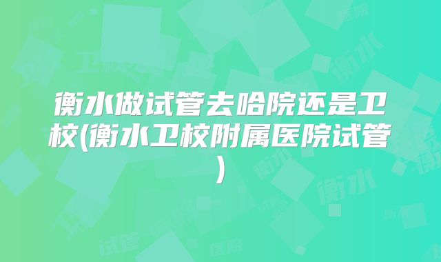 衡水做试管去哈院还是卫校(衡水卫校附属医院试管)