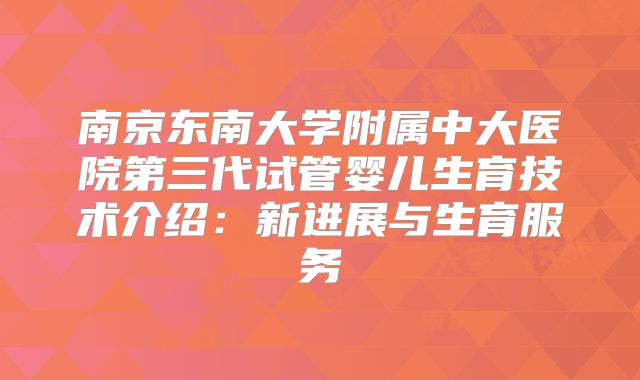南京东南大学附属中大医院第三代试管婴儿生育技术介绍：新进展与生育服务