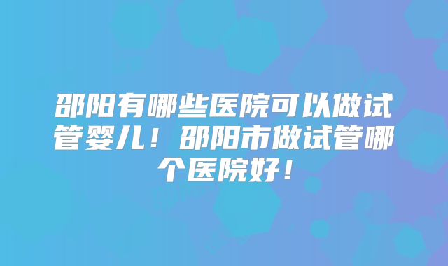 邵阳有哪些医院可以做试管婴儿!邵阳市做试管哪个医院好!