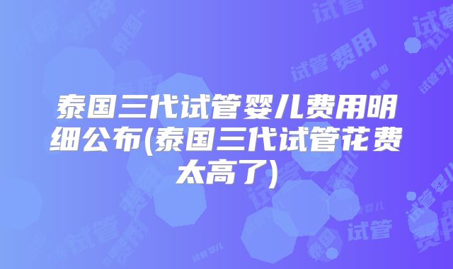 泰国三代试管婴儿费用明细公布(泰国三代试管花费太高了)