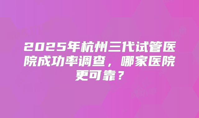 2025年杭州三代试管医院成功率调查，哪家医院更可靠？