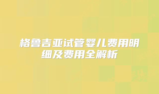 格鲁吉亚试管婴儿费用明细及费用全解析