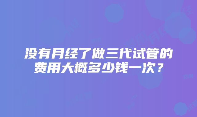 没有月经了做三代试管的费用大概多少钱一次?