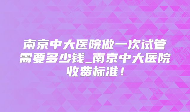 南京中大医院做一次试管需要多少钱_南京中大医院收费标准!