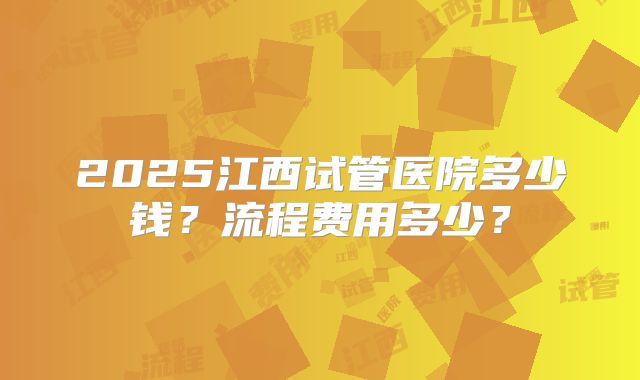 2025江西试管医院多少钱？流程费用多少？