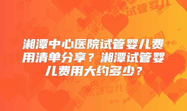 湘潭中心医院试管婴儿费用清单分享？湘潭试管婴儿费用大约多少？