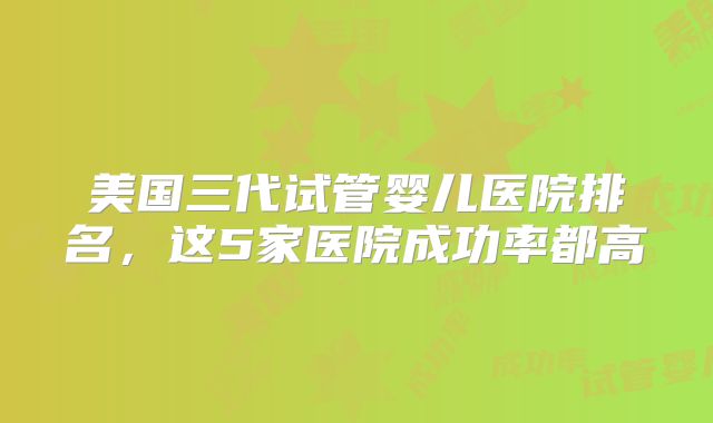 美国三代试管婴儿医院排名，这5家医院成功率都高