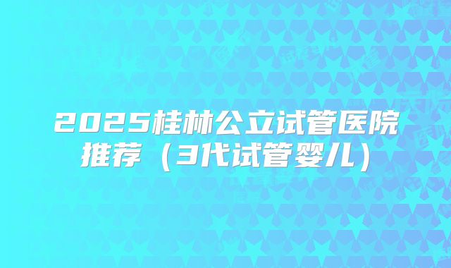 2025桂林公立试管医院推荐（3代试管婴儿）