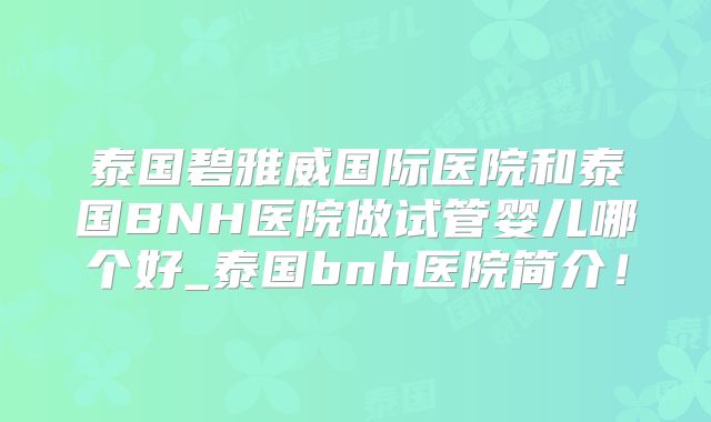 泰国碧雅威国际医院和泰国BNH医院做试管婴儿哪个好_泰国bnh医院简介!