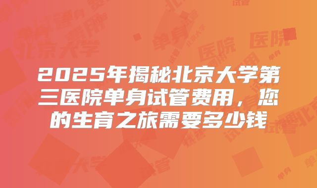 2025年揭秘北京大学第三医院单身试管费用，您的生育之旅需要多少钱
