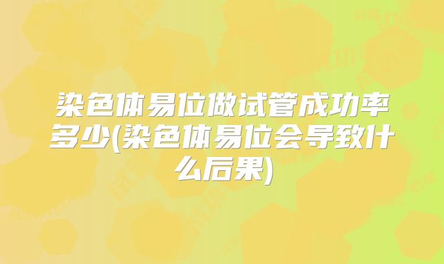 染色体易位做试管成功率多少(染色体易位会导致什么后果)