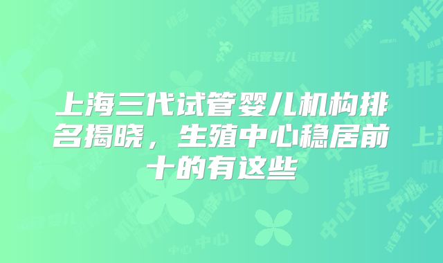 上海三代试管婴儿机构排名揭晓，生殖中心稳居前十的有这些