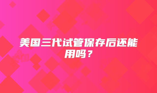 美国三代试管保存后还能用吗？