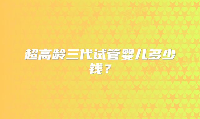 超高龄三代试管婴儿多少钱？