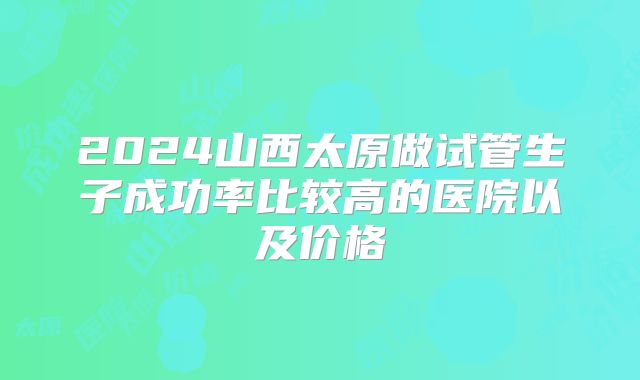 2024山西太原做试管生子成功率比较高的医院以及价格