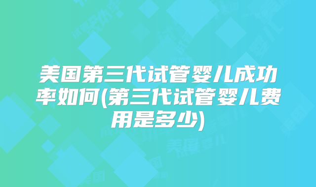 美国第三代试管婴儿成功率如何(第三代试管婴儿费用是多少)