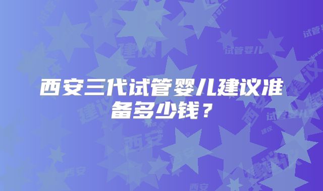 西安三代试管婴儿建议准备多少钱?
