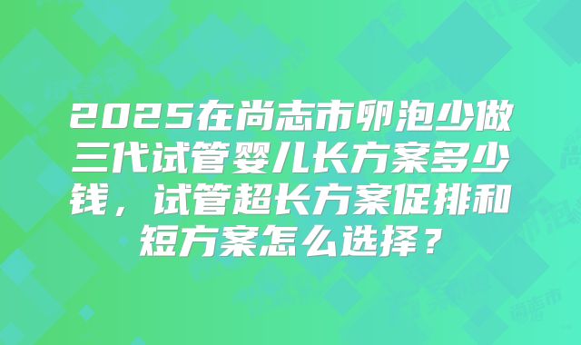 2025在尚志市卵泡少做三代试管婴儿长方案多少钱，试管超长方案促排和短方案怎么选择？