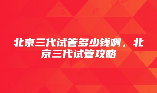 北京三代试管多少钱啊，北京三代试管攻略