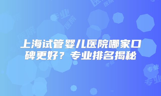 上海试管婴儿医院哪家口碑更好？专业排名揭秘