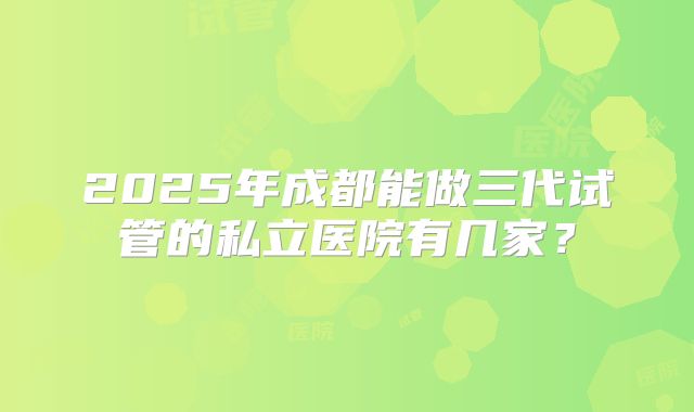 2025年成都能做三代试管的私立医院有几家?