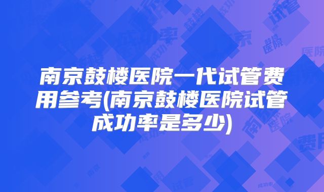 南京鼓楼医院一代试管费用参考(南京鼓楼医院试管成功率是多少)