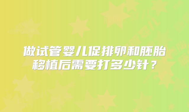 做试管婴儿促排卵和胚胎移植后需要打多少针？