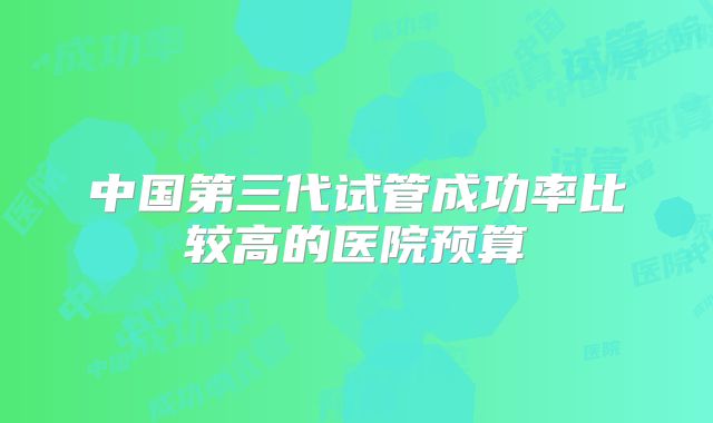 中国第三代试管成功率比较高的医院预算