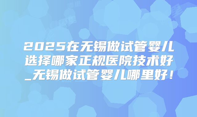 2025在无锡做试管婴儿选择哪家正规医院技术好_无锡做试管婴儿哪里好！