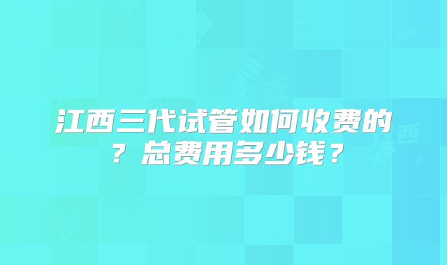 江西三代试管如何收费的？总费用多少钱？