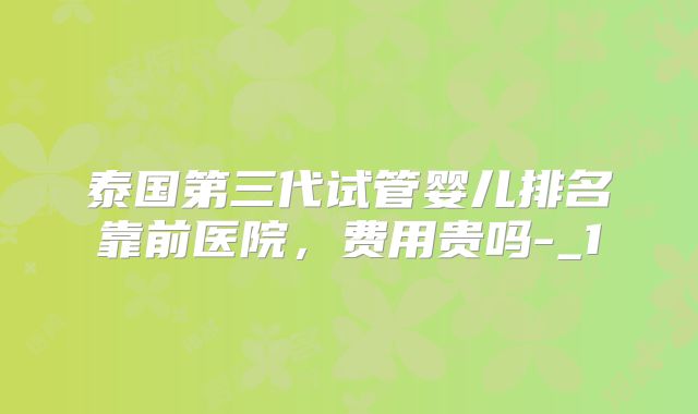 泰国第三代试管婴儿排名靠前医院，费用贵吗-_1