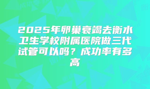 2025年卵巢衰竭去衡水卫生学校附属医院做三代试管可以吗？成功率有多高