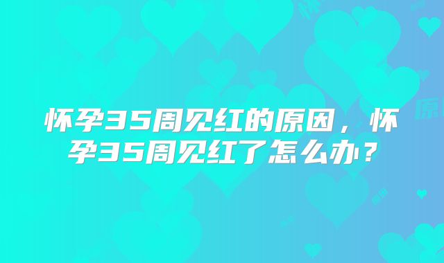怀孕35周见红的原因，怀孕35周见红了怎么办？
