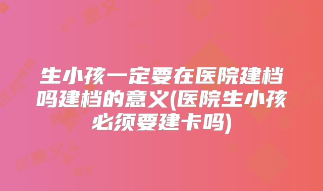 生小孩一定要在医院建档吗建档的意义(医院生小孩必须要建卡吗)