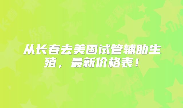 从长春去美国试管辅助生殖，最新价格表！