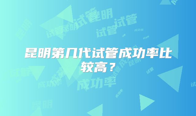 昆明第几代试管成功率比较高？