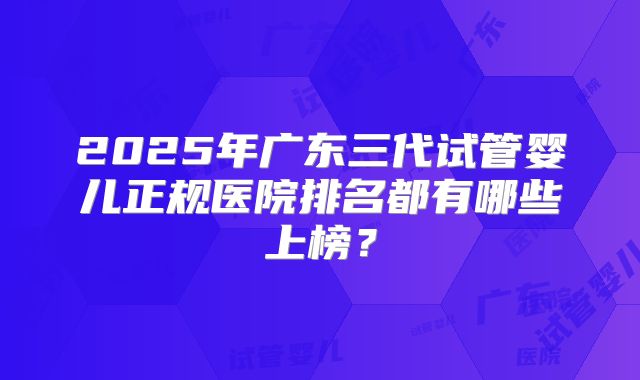 2025年广东三代试管婴儿正规医院排名都有哪些上榜？