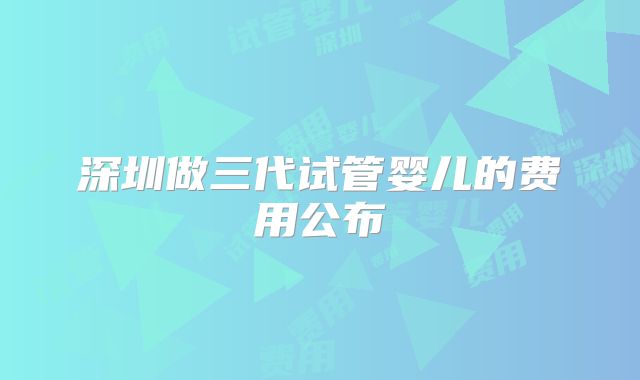 深圳做三代试管婴儿的费用公布
