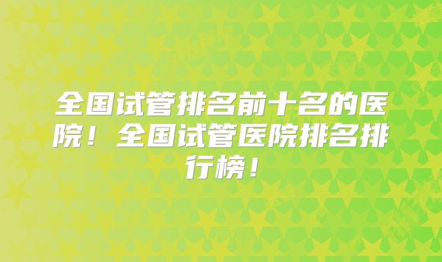 全国试管排名前十名的医院！全国试管医院排名排行榜！