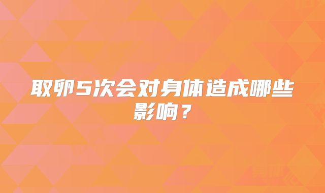 取卵5次会对身体造成哪些影响？