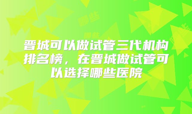 晋城可以做试管三代机构排名榜，在晋城做试管可以选择哪些医院