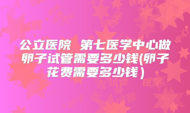 公立医院 第七医学中心做卵子试管需要多少钱(卵子花费需要多少钱）