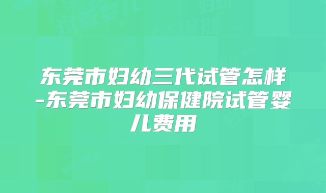 东莞市妇幼三代试管怎样-东莞市妇幼保健院试管婴儿费用