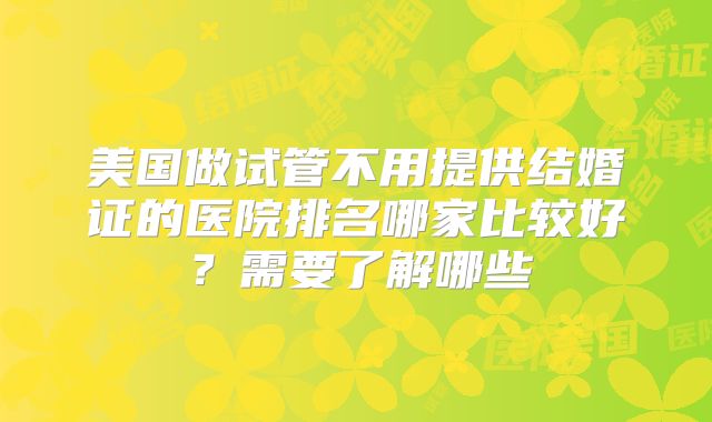 美国做试管不用提供结婚证的医院排名哪家比较好？需要了解哪些