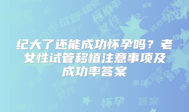 纪大了还能成功怀孕吗?老女性试管移植注意事项及成功率答案