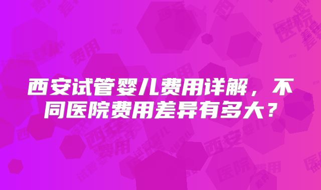西安试管婴儿费用详解，不同医院费用差异有多大？