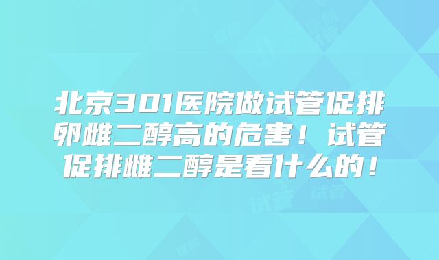 北京301医院做试管促排卵雌二醇高的危害！试管促排雌二醇是看什么的！
