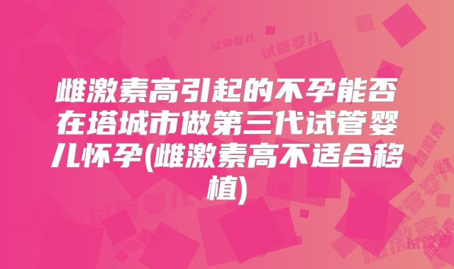 雌激素高引起的不孕能否在塔城市做第三代试管婴儿怀孕(雌激素高不适合移植)